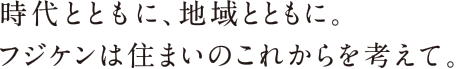 時代とともに、地域とともに。フジケンは住まいのこれからを考えて。