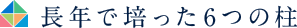 長年で培った６つの柱