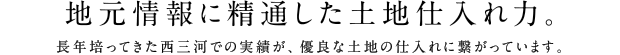 地元情報に精通した土地仕入れ力。長年培ってきた西三河での実績が、優良な土地の仕入れに繋がっています。