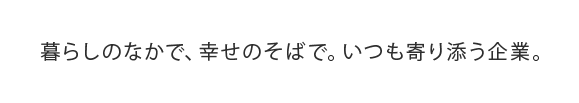 暮らしのなかで、幸せのそばで。いつも寄り添う企業。